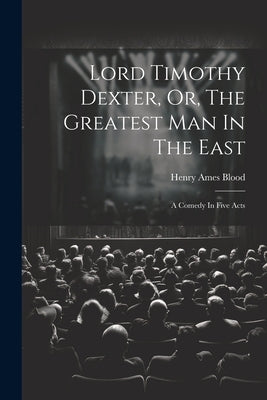 Lord Timothy Dexter, Or, The Greatest Man In The East: A Comedy In Five Acts by Blood, Henry Ames