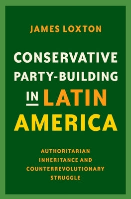 Conservative Party-Building in Latin America: Authoritarian Inheritance and Counterrevolutionary Struggle by Loxton, James