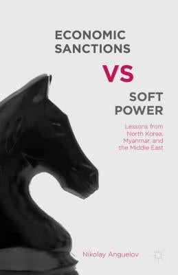 Economic Sanctions vs. Soft Power: Lessons from North Korea, Myanmar, and the Middle East by Anguelov, N.