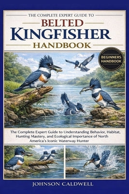 The Complete Expert Guide to Belted Kingfisher Handbook: The Complete Expert Guide to Understanding Behavior, Habitat, Hunting Mastery, and Ecological by Caldwell, Johnson