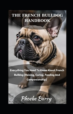 The French Bulldog Handbook: Everything You Need To Know About French Bulldog (Raising, Caring, Feeding And Companionship) by Barry, Phoebe
