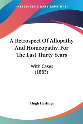 A Retrospect Of Allopathy And Homeopathy, For The Last Thirty Years: With Cases (1883) by Hastings, Hugh