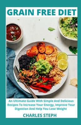 Grain Free Diet: An Ultimate Guide With Simple And Delicious Recipes To Increase Your Energy, Improve Your Digestion And Help You Lose Weight by Charles Steph