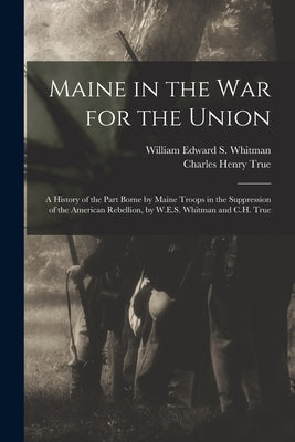 Maine in the War for the Union: A History of the Part Borne by Maine Troops in the Suppression of the American Rebellion, by W.E.S. Whitman and C.H. T by Whitman, William Edward S.