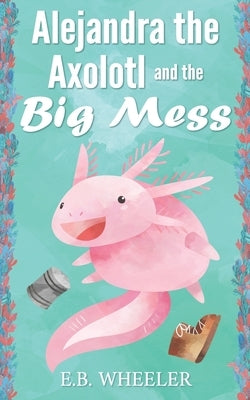 Alejandra the Axolotl and the Big Mess by Wheeler, E. B.