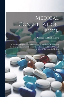 Medical Consultation Book: A Pharmacological and Clinical Book of Reference, Containing the Therapeutics of a Full List of the Officinal and Non- by Hachenberg, George P.