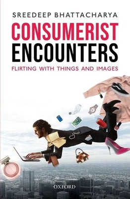 Consumerist Encounters: Flirting with Things and Images by Bhattacharya, Sreedeep