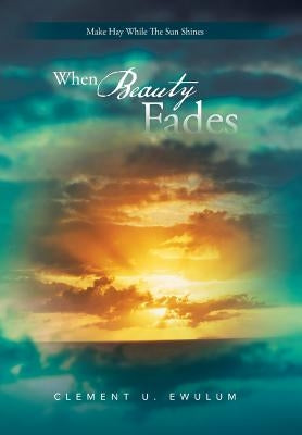When Beauty Fades: Make Hay While the Sun Shines by Ewulum, Clement U.
