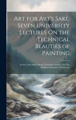 Art for Art's Sake: Seven University Lectures On the Technical Beauties of Painting: Art For Art's Sake: Seven University Lectures On The by Anonymous