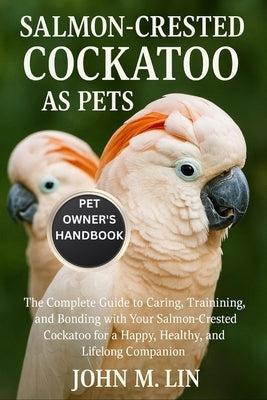 Salmon-Crested Cockatoo as Pets: The Complete Guide to Caring, Training, and Bonding with Your Salmon-Crested Cockatoo for a Happy, Healthy, and Lifel by W. Lin, John