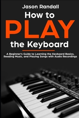 How to Play the Keyboard: A Beginner's Guide to Learning the Keyboard Basics, Reading Music, and Playing Songs with Audio Recordings by Randall, Jason