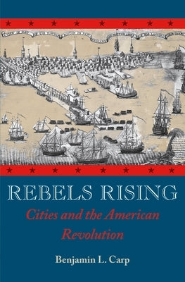 Rebels Rising: Cities and the American Revolution by Carp, Benjamin L.
