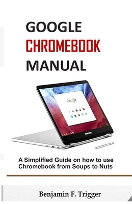 Google Chromebook Manual: A Simplified Guide on How to use Chromebook from Soups to Nuts by Trigger, Benjamin F.