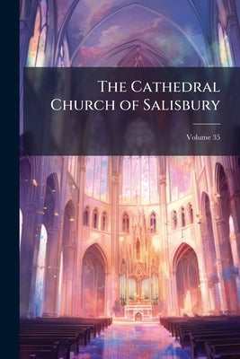 The Cathedral Church of Salisbury: A Description of Its Fabric and a Brief History of the See of Sarum; Volume 35 by Anonymous