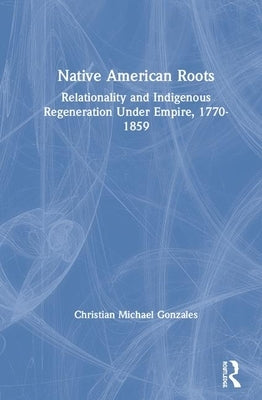 Native American Roots: Relationality and Indigenous Regeneration Under Empire, 1770-1859 by Gonzales, Christian Michael