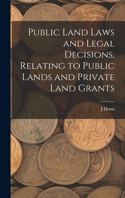 Public Land Laws and Legal Decisions, Relating to Public Lands and Private Land Grants by Dunn, J.