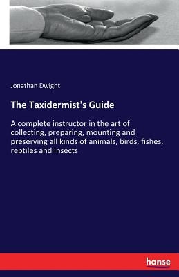 The Taxidermist's Guide: A complete instructor in the art of collecting, preparing, mounting and preserving all kinds of animals, birds, fishes by Dwight, Jonathan