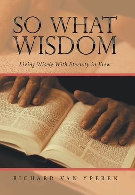 So What Wisdom: Living Wisely with Eternity in View by Yperen, Richard Van