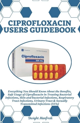Ciprofloxacin Users Guidebook: Everything You Should Know About the Benefits, Safe Usage of Ciprofloxacin in Treating Bacterial Infections, Skin and by Manfredi, Dwight