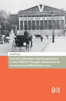 Fascism, Liberalism and Europeanism in the Political Thought of Bertrand de Jouvenel and Alfred Fabre-Luce by Knegt, Daniel