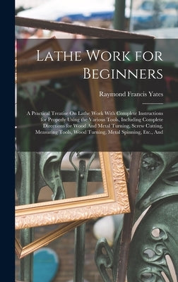 Lathe Work for Beginners: A Practical Treatise On Lathe Work With Complete Instructions for Properly Using the Various Tools, Including Complete Direc by Yates, Raymond Francis
