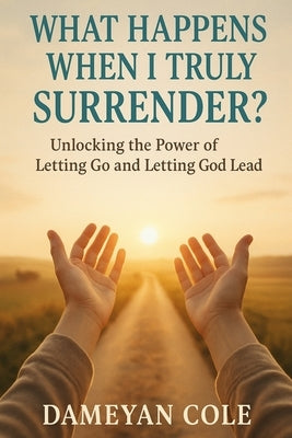What Happens When I Truly Surrender?: Unlocking the Power of Letting Go and Letting God Lead by Cole, Dameyan