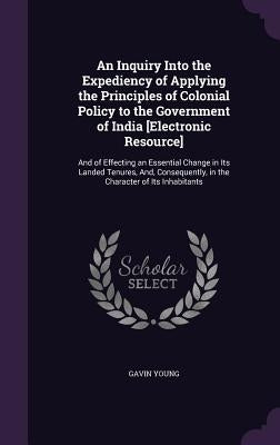 An Inquiry Into the Expediency of Applying the Principles of Colonial Policy to the Government of India [Electronic Resource]: And of Effecting an Ess by Young, Gavin