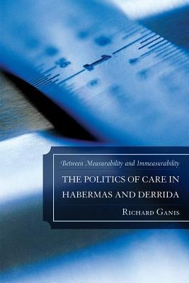 Politics of Care in Habermas and Derrida: Between Measurability and Immeasurability by Ganis, Richard