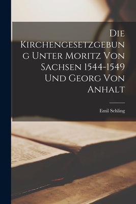 Die Kirchengesetzgebung Unter Moritz von Sachsen 1544-1549 und Georg von Anhalt by Sehling, Emil