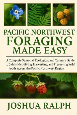 Pacific Northwest Foraging Made Easy: A Complete Seasonal, Ecological, and Culinary Guide to Safely Identifying, Harvesting, and Preserving Wild Foods by Ralph, Joshua