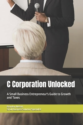 C Corporation Unlocked: A Small Business Entrepreneur's Guide to Growth and Taxes by Nelson, Brandon