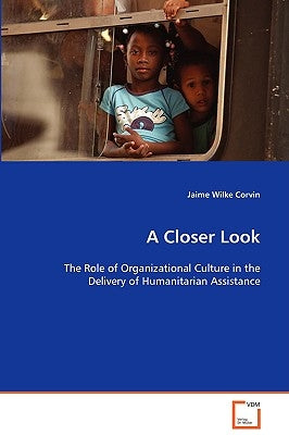 A Closer Look - The Role of Organizational Culture in the Delivery of Humanitarian Assistance by Wilke Corvin, Jaime