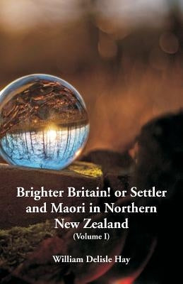 Brighter Britain! or Settler and Maori in Northern New Zealand: (Volume I) by Hay, William Delisle