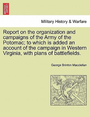 Report on the organization and campaigns of the Army of the Potomac; to which is added an account of the campaign in Western Virginia, with plans of b by Macclellan, George Brinton
