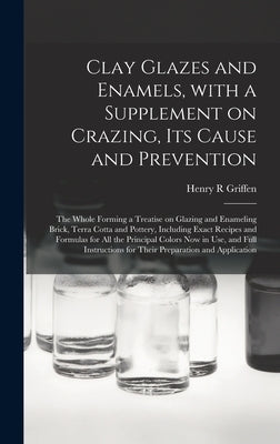 Clay Glazes and Enamels, With a Supplement on Crazing, Its Cause and Prevention; the Whole Forming a Treatise on Glazing and Enameling Brick, Terra Co by Griffen, Henry R.