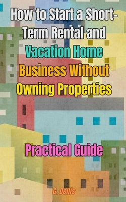 How to Start a Short-Term Rental and Vacation Home Business Without Owning Properties: Practical Guide on How to Optimize Short-Term Rental Management by Dellis, G.
