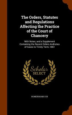 The Orders, Statutes and Regulations Affecting the Practice of the Court of Chancery: With Notes, and a Supplement Containing the Recent Orders Andnot by Cox, Homersham