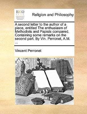 A Second Letter to the Author of a Piece, Entitled the Enthusiasm of Methodists and Papists Compared. Containing Some Remarks on the Second Part. by V by Perronet, Vincent