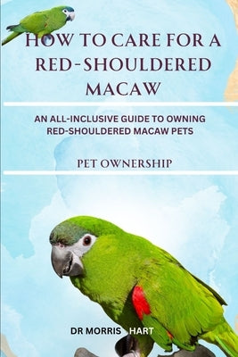 How to Care for a Red-Shouldered Macaw: An All-Inclusive Guide to Owning Red-Shouldered Macaw Pets by Hart, Morris