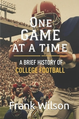 One Game at a Time: A Brief History of College Football by Wilson, Frank