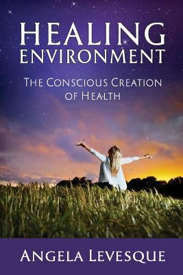 Healing Environment: The Conscious Creation of Health by Levesque, Angela