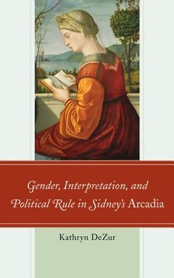 Gender, Interpretation, and Political Rule in Sidney's Arcadia by Dezur, Kathryn