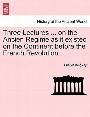Three Lectures ... on the Ancien Regime as It Existed on the Continent Before the French Revolution. by Kingsley, Charles