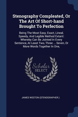 Stenography Compleated, Or The Art Of Short-hand Brought To Perfection: Being The Most Easy, Exact, Lineal, Speedy, And Legible Method Extant: Whereby by (Stenographer )., James Weston