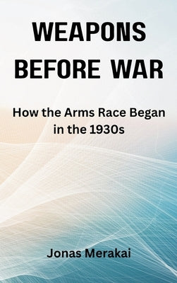 Weapons Before War: How the Arms Race Began in the 1930s by Merakai, Jonas