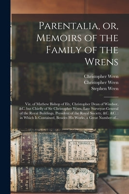 Parentalia, or, Memoirs of the Family of the Wrens: Viz. of Mathew Bishop of Ely, Christopher Dean of Windsor, &c. but Chiefly of Sir Christopher Wren by Wren, Christopher 1675-1747