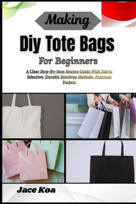 Making Diy Tote Bags For Beginners: A Clear Step-By-Step Sewing Guide With Fabric Selection, Durable Stitching Methods, Practical Pockets by Koa, Jace
