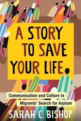A Story to Save Your Life: Communication and Culture in Migrants' Search for Asylum by Bishop, Sarah C.