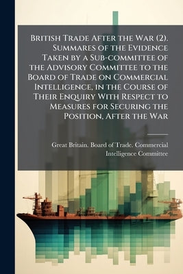 British Trade After the War (2). Summares of the Evidence Taken by a Sub-committee of the Advisory Committee to the Board of Trade on Commercial Intel by Great Britain Board of Trade Commercia