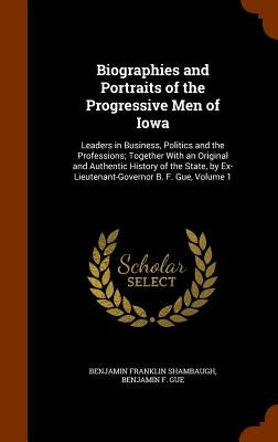 Biographies and Portraits of the Progressive Men of Iowa: Leaders in Business, Politics and the Professions; Together With an Original and Authentic H by Shambaugh, Benjamin Franklin